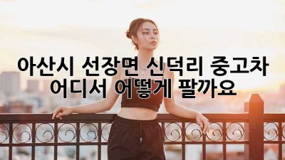 아산시 선장면 신덕리 중고차, 어디서 어떻게 팔까요?
